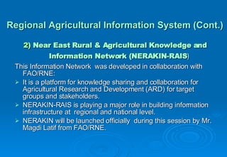 Regional Agricultural Information System (Cont.) 2)  Near East Rural & Agricultural Knowledge and Information Network (NERAKIN-RAIS ) This Information Network  was developed in collaboration with  FAO/RNE: It is a platform for knowledge sharing and collaboration for Agricultural Research and Development (ARD) for target groups and stakeholders. NERAKIN-RAIS is playing a major role in building information infrastructure at  regional and national level. NERAKIN will be launched officially  during this session by Mr. Magdi Latif from FAO/RNE. 