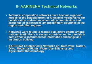 Technical cooperation networks have become a generic model for the establishment of functional mechanisms for collaboration and enhancement of communication and exchange of experiences among different countries in the  region and other regions. Networks were found to reduce duplicative efforts among national institutions in several countries and to  provide a cost-effective instrument for information exchange and institution building. AARINENA Established 6 Networks on: Date-Palm, Cotton, Olive, Medicinal Plants, Water Use Efficiency and Agricultural Biotechnology II-   AARINENA Technical  Networks   
