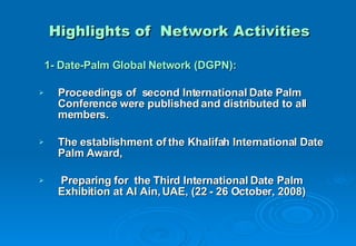 Highlights of  Network Activities 1- Date-Palm Global Network (DGPN): Proceedings of  second International Date Palm Conference were published and distributed to all members. The establishment of the Khalifah International Date Palm Award, Preparing for  the  Third International Date Palm Exhibition at Al Ain, UAE, (22 - 26 October, 2008) 