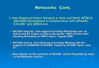 Networks  Cont. 2 -  Inter-Regional Cotton Network in Asia and North AFRICA  (INCANA):Established In Collaboration with APAARI,  CACARI  and AREO-Iran INCANA held two  inter-regional traveling Workshops one  on Hybrid and BT Cotton in India in November, 2005 and the other  traveling Workshop on IPM in Syria , August 2006. INCANA held its  third Steering Committee Meeting with the support of AARINENA & APAARI  hosted by GCSAR, Syria, June 07: More Details on the activities of INCANA  will be Presented by Aisel  in the Networks session. 