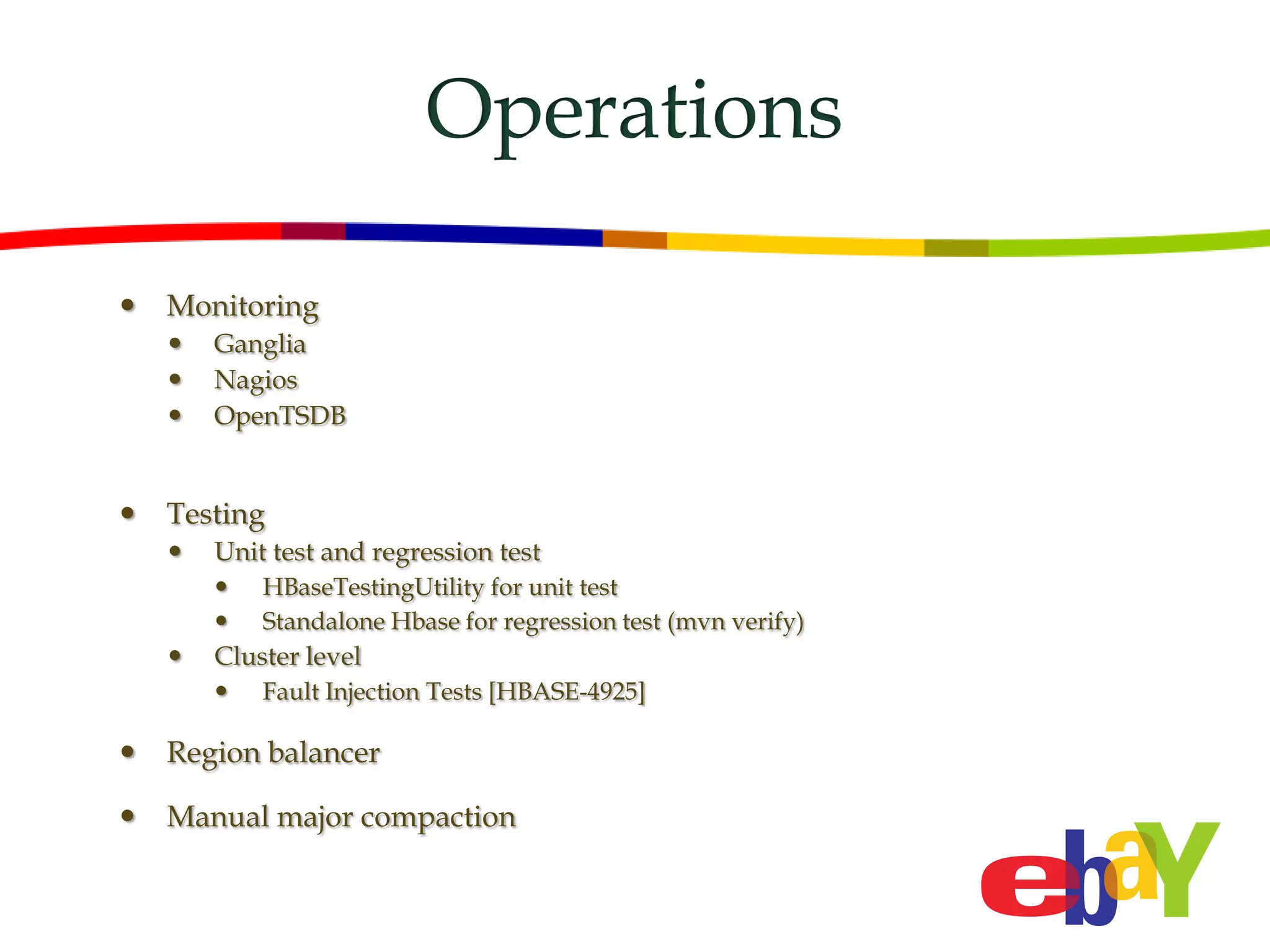 Operations

   Monitoring
       Ganglia
       Nagios
       OpenTSDB


   Testing
       Unit test and regression test
           HBaseTestingUtility for unit test
           Standalone Hbase for regression test (mvn verify)
       Cluster level
           Fault Injection Tests [HBASE-4925]

   Region balancer

   Manual major compaction
 