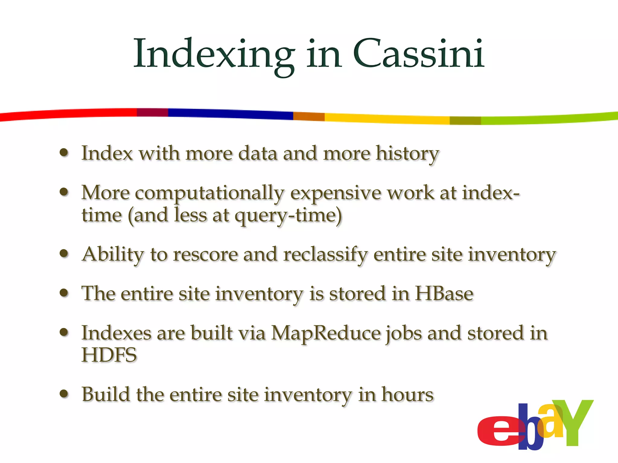Indexing in Cassini

 Index with more data and more history
 More computationally expensive work at index-
  time (and less at query-time)
 Ability to rescore and reclassify entire site inventory
 The entire site inventory is stored in HBase
 Indexes are built via MapReduce jobs and stored in
  HDFS
 Build the entire site inventory in hours
 