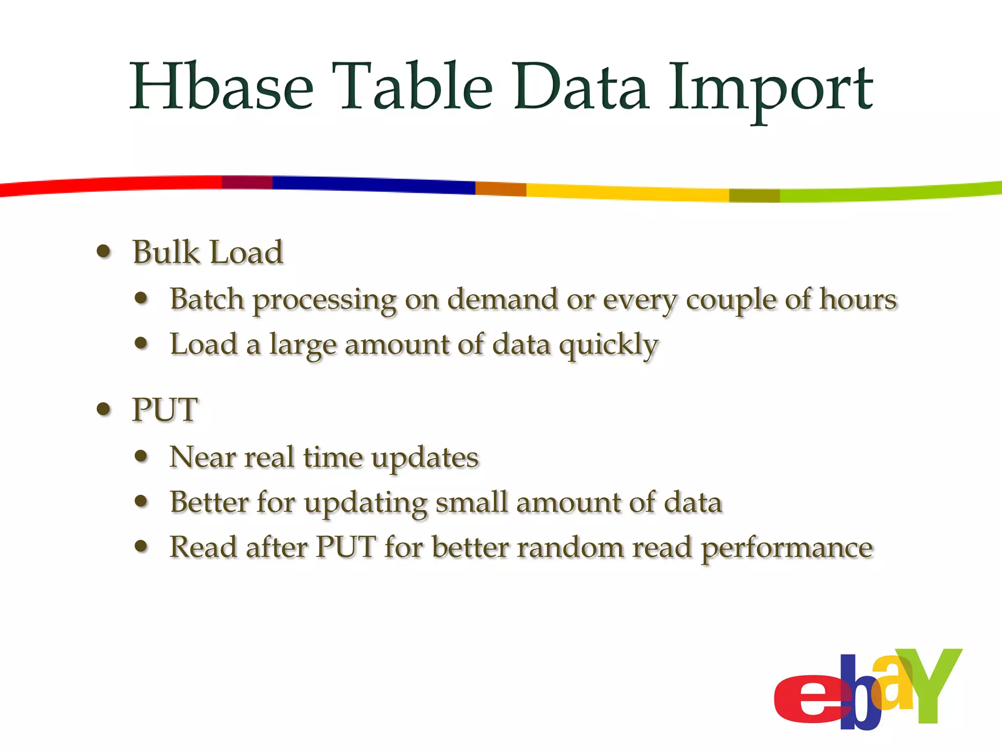 Hbase Table Data Import

 Bulk Load
   Batch processing on demand or every couple of hours
   Load a large amount of data quickly

 PUT
   Near real time updates
   Better for updating small amount of data
   Read after PUT for better random read performance
 