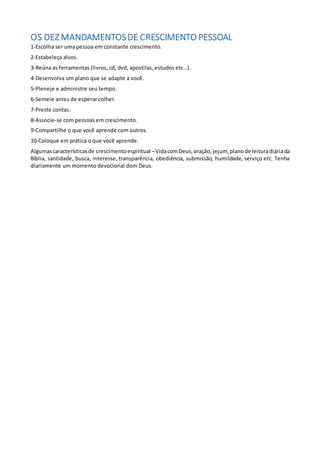OS DEZ MANDAMENTOSDE CRESCIMENTO PESSOAL
1-Escolha ser uma pessoa em constante crescimento.
2-Estabeleça alvos.
3-Reúna as ferramentas (livros, cd, dvd, apostilas, estudos etc…).
4-Desenvolva um plano que se adapte a você.
5-Pleneje e administre seu tempo.
6-Semeie antes de esperar colher.
7-Preste contas.
8-Associe-se com pessoas em crescimento.
9-Compartilhe o que você aprende com outros.
10-Coloque em prática o que você aprende.
Algumascaracterísticasde crescimentoespiritual –VidacomDeus,oração, jejum, planode leituradiáriada
Bíblia, santidade, busca, interesse, transparência, obediência, submissão, humildade, serviço etc. Tenha
diariamente um momento devocional dom Deus.
 