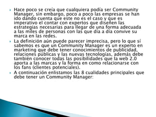  Hace poco se creía que cualquiera podía ser Community 
Manager, sin embargo, poco a poco las empresas se han 
ido dando cuenta que este no es el caso y que es 
imperativo el contar con expertos que diseñen las 
estrategias necesarias para llegar de una forma adecuada 
a las miles de personas con las que día a día convive su 
marca en las redes. 
 La definición aún puede parecer imprecisa, pero lo que sí 
sabemos es que un Community Manager es un experto en 
marketing que debe tener conocimientos de publicidad, 
relaciones públicas y las nuevas tecnologías, además debe 
también conocer todas las posibilidades que la web 2.0 
aporta a las marcas y la forma en como relacionarse con 
los fans (clientes potenciales). 
 A continuación enlistamos las 8 cualidades principales que 
debe tener un Community Manager: 
 