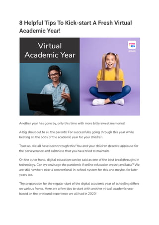 8 Helpful Tips To Kick-start A Fresh Virtual
Academic Year!
Another year has gone by, only this time with more bittersweet memories!
A big shout out to all the parents! For successfully going through this year while
beating all the odds of the academic year for your children.
Trust us, we all have been through this! You and your children deserve applause for
the perseverance and calmness that you have tried to maintain.
On the other hand, digital education can be said as one of the best breakthroughs in
technology. Can we envisage the pandemic if online education wasn't available? We
are still nowhere near a conventional in-school system for this and maybe, for later
years too.
The preparation for the regular start of the digital academic year of schooling differs
on various fronts. Here are a few tips to start with another virtual academic year
based on the profound experience we all had in 2020!
 