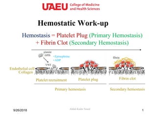 Hemostatic Work-up
Abdul-Kader Souid
Hemostasis = Platelet Plug (Primary Hemostasis)
+ Fibrin Clot (Secondary Hemostasis)
Collagen
Endothelial cell
Platelet recruitment Platelet plug Fibrin clot
Primary hemostasis Secondary hemostasis
+ADP
+Epinephrine
9/26/2018 1
 