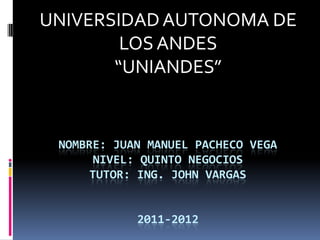 UNIVERSIDAD AUTONOMA DE
        LOS ANDES
       “UNIANDES”


 NOMBRE: JUAN MANUEL PACHECO VEGA
      NIVEL: QUINTO NEGOCIOS
      TUTOR: ING. JOHN VARGAS


            2011-2012
 