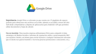 Importancia: Google Drive es relevante ya que cuenta con 15 gigabytes de espacio
gratuito para almacenar mis archivos en la nube, además es accesible a través del sitio
web desde computadoras y dispone de aplicaciones para Android e iOS que permiten
editar documentos y hojas de cálculo.
Uso en Anowhat: Para nuestra empresa utilizaríamos Drive para compartir el plan
estratégico de Medios Sociales e informes de reputación online o posicionamiento SEO
con nuestros clientes, así mismo para enviar facturas o cualquier información relevante
que el cliente nos quiera trasmitir o viceversa (nuevas promociones o descuentos, etc.).
 