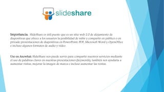 Importancia: SlideShare es útil puesto que es un sitio web 2.0 de alojamiento de
diapositivas que ofrece a los usuarios la posibilidad de subir y compartir en público o en
privado presentaciones de diapositivas en PowerPoint, PDF, Microsoft Word y OpenOffice
e incluso algunos formatos de audio y vídeo.
Uso en Anowhat: SlideShare nos puede servir para compartir nuestros servicios mediante
el uso de palabras claves en nuestras presentaciones (keywords), también nos ayudaría a
aumentar visitas, mejorar la imagen de marca e incluso aumentar las ventas.
 