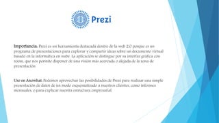 Importancia: Prezi es un herramienta destacada dentro de la web 2.0 porque es un
programa de presentaciones para explorar y compartir ideas sobre un documento virtual
basado en la informática en nube. La aplicación se distingue por su interfaz gráfica con
zoom, que nos permite disponer de una visión más acercada o alejada de la zona de
presentación.
Uso en Anowhat: Podemos aprovechar las posibilidades de Prezi para realizar una simple
presentación de datos de un modo esquematizado a nuestros clientes, como informes
mensuales, o para explicar nuestra estructura empresarial.
 
