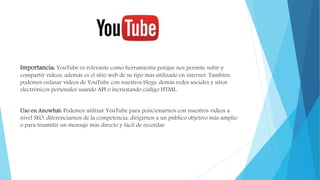 Importancia: YouTube es relevante como herramienta porque nos permite subir y
compartir vídeos, además es el sitio web de su tipo más utilizado en internet. También,
podemos enlazar vídeos de YouTube con nuestros blogs, demás redes sociales y sitios
electrónicos personales usando API o incrustando código HTML.
Uso en Anowhat: Podemos utilizar YouTube para posicionarnos con nuestros vídeos a
nivel SEO, diferenciarnos de la competencia, dirigirnos a un público objetivo más amplio
o para trasmitir un mensaje más directo y fácil de recordar.
 