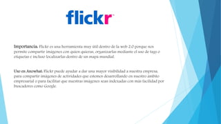 Importancia: Flickr es una herramienta muy útil dentro de la web 2.0 porque nos
permite compartir imágenes con quien quieras, organizarlas mediante el uso de tags o
etiquetas e incluso localizarlas dentro de un mapa mundial.
Uso en Anowhat: Flickr puede ayudar a dar una mayor visibilidad a nuestra empresa,
para compartir imágenes de actividades que estemos desarrollando en nuestro ámbito
empresarial o para facilitar que nuestras imágenes sean indexadas con más facilidad por
buscadores como Google.
 