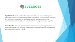 Importancia: Evernote es relevante como instrumento para la web 2.0 porque nos
organiza la información empresarial mediante el archivo de notas. Además en la versión
para empresas se potencia el uso compartido tanto de libros de notas como de
documentación corporativa, la hace accesible a todos los empleados según su perfil.
Uso en Anowhat: Utilizaría Evernote para mi empresa para crear un espacio único de
trabajo (online) dónde mi equipo de trabajo pudiese compartir opiniones o información
relevante de forma sencilla y rápida.
 
