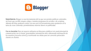 Importancia: Blogger es una herramienta útil ya que nos permite publicar contenidos,
sin tener que escribir ningún código o instalar programas de servidor o de scripting.
Además del blog, podemos contar con una serie de herramientas para ayudarnos en la
tarea de crear contenido, permitiéndonos ahorrar dinero en publicidad.
Uso en Anowhat: Para mi negocio utilizaría un blog para establecer mi canal principal de
comunicación con el cliente, generándoles información útil y obteniendo información de
los usuarios (“escucha activa”) y resolviendo sus dudas para así convertir potenciales
clientes en clientes.
 
