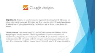 Importancia: Analytics es una herramienta importante dentro de la web 2.0 ya que nos
ofrece información agrupada del tráfico que llega a nuestro sitio web según la audiencia,
la adquisición, el comportamiento y las conversiones que se llevan a cabo dentro del
mismo.
Uso en Anowhat: Para nuestro negocio y, en concreto, nuestra web podemos utilizar
Analytics para obtener informes como el seguimiento de usuarios exclusivos, el
rendimiento del segmento de usuarios o los resultados de las diferentes campañas de
marketing online. De este modo, podemos convertir esos informes en información útil
para determinar cómo podemos mejorar nuestro sitio web a partir de un par de gráficos.
 