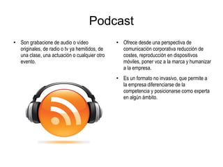Podcast
●
Son grabacione de audio o vídeo
originales, de radio o tv ya hemitidos, de
una clase, una actuación o cualquier otro
evento.
●
Ofrece desde una perspectiva de
comunicación corporativa reducción de
costes, reproducción en dispositivos
móviles, poner voz a la marca y humanizar
a la empresa.
● Es un formato no invasivo, que permite a
la empresa diferenciarse de la
competencia y posicionarse como experta
en algún ámbito.
 