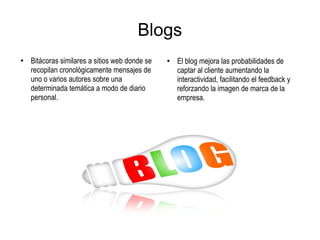 Blogs
●
Bitácoras similares a sitios web donde se
recopilan cronológicamente mensajes de
uno o varios autores sobre una
determinada temática a modo de diario
personal.
●
El blog mejora las probabilidades de
captar al cliente aumentando la
interactividad, facilitando el feedback y
reforzando la imagen de marca de la
empresa.
 