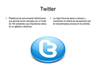 Twitter
●
Plataforma de comunicación bidireccional
que permite enviar mensajes con un límite
de 140 caracteres cuya importancia radica
en su agilidad y eficiencia.
●
La mejor forma de darse a conocer y
monitorizar en directo las sensaciones que
la marca/empresa provoca en los clientes.
 