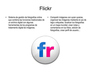 Flickr
●
Sistema de gestión de fotografías online
que combina las funciones tradicionales de
un archivo digital con algunas
herramientas de los programas de
tratamiento digital de imágenes.
●
Compartir imágenes con quien quieras,
organizar las imágenes mediante el uso de
tags o etiquetas, localizar tus fotografías
en un mapa mundial, crear notas y
comentarios en tus fotos, edición de
fotografías, crear perfil de usuario...
 