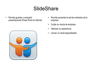 SlideShare
●
Permite guardar y compartir
presentaciones Power Point en Internet.
●
Permite aumentar la red de contactos de la
empresa.
● Cuidar su marca de empresa.
●
Valorizar su experiencia.
● Lanzar un canal especializado.
 