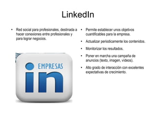 LinkedIn
●
Red social para profesionales, destinada a
hacer conexiones entre profesionales y
para lograr negocios.
●
Permite establecer unos objetivos
cuantificables para la empresa.
●
Actualizar periodicamente los contenidos.
● Monitorizar los resultados.
●
Poner en marcha una campaña de
anuncios (texto, imagen, vídeos).
● Alto grado de interacción con excelentes
expectativas de crecimiento.
 