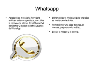 Whatsapp
●
Aplicación de mensajería móvil para
múltiples sistemas operativos, que utiliza
la conexión de internet del teléfono móvil
para llamar y chatear con otros usuarios
de WhatsApp.
●
El marketing por WhatsApp para empresas
es una tendencia al alza.
● Permite definir una base de datos, el
mensaje, preparar audio o vídeo.
● Buscar el impacto y el reenvío.
 