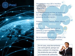 Herramienta 
muy 
ú-l 
e 
intui-va. 
Permite 
crear 
presentaciones 
e 
infogra8as. 
Esta 
herramienta 
on-­‐line 
se 
inspira 
en 
las 
infogra8as 
como 
método 
para 
presentar 
la 
información. 
Podemos 
incluir, 
textos, 
fotos, 
videos, 
música. 
Nos 
da 
la 
facilidad, 
de 
darnos 
a 
conocer, 
a 
qué 
nos 
dedicamos 
y 
servicios 
que 
ofrecemos. 
No 
se 
necesita 
nociones 
de 
HTML 
y 
las 
presentaciones 
son 
muy 
crea-vas. 
En 
mi 
caso, 
esta 
herramienta 
me 
viene 
genial, 
porque 
así 
doy 
a 
conocer 
mi 
empresa, 
los 
productos 
que 
vendo 
y 
la 
manera 
de 
cul-varlos. 
 