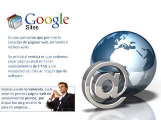 Es 
una 
aplicación 
que 
permite 
la 
creación 
de 
páginas 
web, 
intranets 
e 
incluso 
wikis. 
Su 
principal 
ventaja 
es 
que 
podemos 
crear 
páginas 
web 
sin 
tener 
conocimientos 
de 
HTML 
y 
sin 
necesidad 
de 
instalar 
ningún 
-po 
de 
soQware. 
Gracias 
a 
esta 
herramienta, 
pude 
crear 
mi 
primera 
página 
web 
sin 
conocimientos 
previos, 
por 
lo 
que 
fue 
un 
gran 
ahorro 
para 
mi 
empresa… 
 