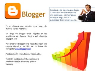 Es 
un 
sistema 
que 
permite 
crear 
blogs 
de 
manera 
rápida 
y 
sencilla. 
Los 
blogs 
de 
Blogger 
están 
alojados 
en 
los 
servidores 
de 
Google 
dentro 
del 
dominio 
blogspot.com 
Para 
crear 
un 
Blogger 
solo 
necesitas 
crear 
una 
cuenta 
Gmail 
y 
escribir 
en 
la 
barra 
de 
navegador 
www.blogger.com 
Puedes 
añadir, 
fotos, 
textos, 
videos, 
etc... 
También 
puedes 
añadir 
tu 
publicidad 
a 
través 
de 
Google 
Adsense 
y 
generar 
ingresos. 
Gracias 
a 
este 
sistema, 
puedo 
dar 
a 
conocer 
a 
mis 
clientes 
todos 
mis 
contenidos 
e 
información 
de 
lo 
que 
hago, 
incluir 
la 
publicidad 
de 
mi 
empresa, 
etc. 
 
