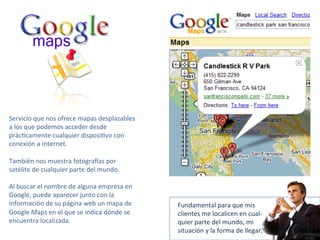 Servicio 
que 
nos 
ofrece 
mapas 
desplazables 
a 
los 
que 
podemos 
acceder 
desde 
prác-camente 
cualquier 
disposi-vo 
con 
conexión 
a 
internet. 
También 
nos 
muestra 
fotogra8as 
por 
satélite 
de 
cualquier 
parte 
del 
mundo. 
Al 
buscar 
el 
nombre 
de 
alguna 
empresa 
en 
Google, 
puede 
aparecer 
junto 
con 
la 
información 
de 
su 
página 
web 
un 
mapa 
de 
Google 
Maps 
en 
el 
que 
se 
indica 
dónde 
se 
encuentra 
localizada. 
Fundamental 
para 
que 
mis 
clientes 
me 
localicen 
en 
cual-­‐ 
quier 
parte 
del 
mundo, 
mi 
situación 
y 
la 
forma 
de 
llegar. 
 