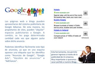 Las 
páginas 
web 
o 
blogs 
pueden 
aprovecharse 
del 
sistema 
publicitario 
de 
Google 
Adsense. 
De 
esta 
manera, 
los 
propietarios 
de 
sites, 
pueden 
“alquilar” 
espacios 
publicitarios 
a 
Google. 
A 
cambio, 
se 
les 
paga 
determinada 
can-dad 
cada 
vez 
que 
alguien 
pulsa 
sobre 
dicho 
anuncio. 
Podemos 
iden-ficar 
fácilmente 
este 
-po 
de 
anuncios, 
ya 
que 
en 
una 
esquina 
aparece 
una 
e-queta 
que 
los 
iden-fica 
como 
“Anuncios 
de 
Google”, 
“Google 
Ads”, 
“Ges-ón 
de 
anuncios” 
o 
“AdChoices”. 
Esta 
herramienta, 
me 
permite 
generar 
ingresos 
a 
través 
de 
la 
publicidad 
de 
mi 
empresa. 
Muy 
importante 
si 
queremos 
sacar 
par-do 
a 
nuestro 
Blogg… 
