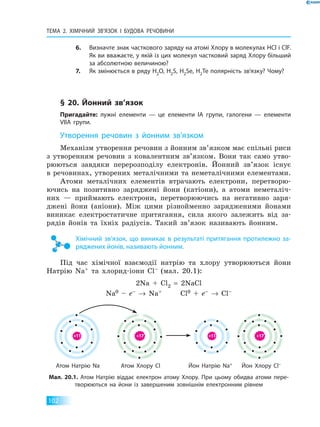 тЕМа 2. ХіМіЧНий Зв’яЗок і  БУДова  РЕЧовиНи
102
6. визначте знак часткового заряду на атомі Хлору в молекулах HCl і ClF.
як ви вважаєте, у якій із цих молекул частковий заряд Хлору більший
за абсолютною величиною?
7. як змінюється в ряду H2O, H2S, H2Se, H2Te полярність зв’язку? Чому?
§ 20. йонний зв’язок
Пригадайте: лужні елементи — це елементи іа групи, галогени — елементи
VIIа групи.
Утворення речовин з йонним зв’язком
Механізм утворення речовин з йонним зв’язком має спільні риси
з утворенням речовин з ковалентним зв’язком. Вони так само утво-
рюються завдяки перерозподілу електронів. Йонний зв’язок існує
в речовинах, утворених металічними та неметалічними елементами.
Атоми металічних елементів втрачають електрони, перетворю-
ючись на позитивно заряджені йони (катіони), а атоми неметаліч-
них — приймають електрони, перетворюючись на негативно заря-
джені йони (аніони). Між цими різнойменно зарядженими йонами
виникає електростатичне притягання, сила якого залежить від за-
рядів йонів та їхніх радіусів. Такий зв’язок називають йонним.
Хімічний зв’язок, що виникає в результаті притягання протилежно за­
ряджених йонів, називають йонним.
Під час хімічної взаємодії натрію та хлору утворюються йони
Натрію Na+ та хлорид-іони Cl– (мал. 20.1):
2Na + Cl2 = 2NaCl
Na0 – e– → Na+ Cl0 + e– → Cl–
атом Натрію Na атом Хлору Cl йон Натрію Na+ йон Хлору Cl–
мал. 20.1. атом Натрію віддає електрон атому Хлору. При цьому обидва атоми пере­
творюються на йони із завершеним зовнішнім електронним рівнем
+11 +11+17 +17
атом Натрію Na атом Хлору Cl йон Натрію Na йон Хлору Cl
 