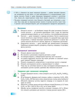 ТЕМА 4. Основні класи неорганічних  сполук
184
Висновки
1.	 Більшість кислот — це безбарвні тверді або рідкі речовини. Безокси­
генові кислоти — це розчини відповідних газів у воді. На практиці
зазвичай використовують не чисті кислоти, а їхні розбавлені розчини.
2.	 Кислоти — дуже поширені в природі речовини. Багато неорганічних
кислот міститься у воді Світового океану та в дощовій воді, куди вони
потрапляють з повітря внаслідок вулканічної діяльності та грози. Ор­
ганічні кислоти містяться в овочах, фруктах та тваринних організмах.
3.	 Неорганічні кислоти — дуже важливі для промисловості речовини.
Найбільше використовують сульфатну, нітратну, хлоридну та ортофос­
фатну кислоти.
Контрольні запитання
1.	 Опишіть фізичні властивості кислот.
2.	 Які кислоти є розчинами газуватих речовин у воді?
3.	 Чи використовують у лабораторній практиці чисті кислоти?
4.	 Чи можна відрізнити кислоти від інших речовин за запахом? кольо­
ром? смаком? Наведіть приклади.
5.	 Опишіть поширеність неорганічних та органічних кислот у природі.
6.	 Опишіть застосування кислот у промисловості та побуті.
7.	 Чому під час заготівки овочів на зиму господарки використовують як
консервант розчин оцтової, щавлевої або лимонної кислоти?
Завдання для засвоєння матеріалу
1.	 Складіть формули кислот, з яких утворені солі: K2CO3, Na3PO4, Fe(NO3)3,
K2SiО3.
2.	 Як ви вважаєте, формула якої сполуки «зайва» в переліку: Н2CO3, KОН,
Н2SО3, Н2SО4, HCl? До якого класу неорганічних сполук вона належить?
3.	 Обчисліть відносну густину гідроген хлориду: а) за воднем; б) пові­
трям; в) гелієм.
4.	 Обчисліть, у якому зразку міститься більше атомів Оксигену: а) 3,7 моль
Н2SО4 чи 100 г CaO; б) 78,4 л CO2 чи 4,2 моль NaOH.
5.	 Масова частка сульфатної кислоти в розчині становить 4,9  %. Обчис­
літь кількість речовини цієї кислоти в такому розчині масою 200 г.
•	У ХІХ ст. з’явилися так звані «макальні сірники» — майже звичайні сірники,
які загорялися не від тертя, а в разі вмочування їх у концентровану суль­
фатну кислоту. Разом із цими сірниками продавали склянки з кислотою.
Але, певна річ, користуватися ними було вкрай незручно та небезпечно.
•	Під дією хлоридної кислоти гине більшість бактерій, що потрапили у шлу­
нок. Таку саму дію на мікроорганізми чинить й оцтова кислота. Саме тому
її розчин часто використовують для консервування продуктів харчування.
 