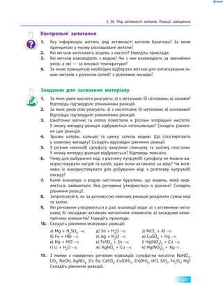 § 36. Ряд активності металів. Реакції заміщення
201
Контрольні запитання
1.	 Яку інформацію містить ряд активності металів Бекетова? За яким
принципом у ньому розташовані метали?
2.	 Які метали витісняють водень з кислот? Наведіть приклади.
3.	 Які метали взаємодіють з водою? Які з них взаємодіють за звичайних
умов, а які — за високої температури?
4.	 За яким принципом необхідно відбирати метали для витискування ін­
ших металів з розчинів солей? з розплавів оксидів?
Завдання для засвоєння матеріалу
1.	 За яких умов кислоти реагують: а) з металами; б) основами; в) солями?
Відповідь підтвердьте рівняннями реакцій.
2.	 За яких умов солі реагують: а) з кислотами; б) металами; в) основами?
Відповідь підтвердьте рівняннями реакцій.
3.	 Шматочки магнію та олова помістили в розчин хлоридної кислоти.
У якому випадку реакція відбувається інтенсивніше? Складіть рівнян­
ня цих реакцій.
4.	 Зразки натрію, кальцію та цинку залили водою. Що спостерігають
у кожному випадку? Складіть відповідні рівняння реакції.
5.	 У розчин нікель(II) сульфату занурили свинцеву та залізну пластини.
У якому випадку реакція відбувається? Відповідь поясніть.
6.	 Чому для добування міді з розчину купрум(II) сульфату не можна ви­
користовувати натрій та калій, адже вони активніші за мідь? Чи мож­
ливо їх використовувати для добування міді з розплаву купрум(II)
оксиду?
7.	 Калій взаємодіє з водою настільки бурхливо, що водень, який виді­
ляється, займається. Яка речовина утворюється в розчині? Складіть
рівняння реакції.
8.	 Запропонуйте, як за допомогою хімічних реакцій розділити суміш міді
та заліза.
9.	 Які речовини утворюються в разі взаємодії води: а) з активними мета­
лами; б) оксидами активних металічних елементів; в) оксидами неме­
талічних елементів? Наведіть приклади.
10.	 Складіть рівняння можливих реакцій:
а) Mg + H2SO4 →;
б) Fe + HBr →;
в) Hg + HCl →;
г) Li + H2O →;
д) Sn + H2O →;
е) Ag + H2O →;
є) FeSO4 + Sn →;
ж) AgNO3 + Cu →;
з) NiCl2 + Al →;
и) CuSO4 + Hg →;
і) Hg(NO3)2 + Cu →;
к) Hg(NO3)2 + Ag→ .
11.	 З якими з наведених речовин взаємодіє сульфатна кислота: NaNO3,
CO2, NaOH, AgNO3, Zn, Ba, CaCO3, Cu(OH)2, Zn(OH)2, HCl, SiО2, Fe2O3, Hg?
Складіть рівняння реакцій.
 
