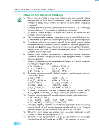 ТЕМА 4. Основні класи неорганічних  сполук
212
Завдання для засвоєння матеріалу
1.	 Яка речовина випаде в осад, якщо змішати розчини кальцій нітрату
й сульфатної кислоти? Складіть рівняння реакції. Чи можна очікувати
випадання осаду, якщо замість сульфатної кислоти взяти хлоридну?
сульфітну?
2.	 Складіть рівняння реакції добування вуглекислого газу з мармуру
(кальцій карбонату) взаємодією з бромідною кислотою.
3.	 Як добути з барій хлориду: а) барій карбонат; б) аргентум хлорид?
Складіть рівняння реакцій.
4.	 У разі зливанні яких розчинів утворяться осади: а) купрум(II) гідроксиду;
б) плюмбум(II) сульфату; в) кальцій карбонату? Складіть рівняння реакцій.
5.	 У пробірках містяться речовини: магній оксид, калій хлорид, залізо,
плюмбум(II) нітрат, купрум(II) сульфат, сульфатна кислота, ферум(II) гід­
роксид, сульфур(VІ) оксид. З якими з речовин взаємодіятимуть: а) хло­
ридна кислота; б) калій гідроксид; в) аргентум(I) нітрат; г) барій нітрат?
Складіть рівняння реакцій.
6.	 Визначте, які з речовин взаємодіятимуть між собою: кальцій гідроксид,
хлоридна кислота, сульфур(ІV) оксид, вода, купрум(II) оксид. Складіть
рівняння реакцій.
7.	 Запишіть рівняння реакцій, які можуть відбуватися. Поясніть, чому де­
які реакції не відбуваються:
а) Cu + ZnSO4 →;
б) CaCO3 + NaOH →;
в) Zn + CuSO4 →;
г) NaBr + AgNO3 →;
д) CaCO3 + HCl →;
е) BaSO4 + KNO3 →.
8.	 Допишіть рівняння реакцій обміну і вкажіть, з якої причини відбува­
ється кожна з них:
а) CaO + HNO3 →;
б) Na2SO3 + H2SO4 →;
в) KOH + HCl →;
г) Fe(OH)3 + HNO3 →;
д) K2SO3 + CaCl2 →;
е) KOH + SO2 →;
є) Na2S + CuCl2 →;
ж) CuSO4 + Ba(OH)2 →;
з) Na2SiO3 + HNO3 →;
и) Ca(OH)2 + K2CO3 →.
9.	 З якими з наведених речовин взаємодіє купрум(II) хлорид: NaOH,
H2SO4, AgNO3, Fe2O3, CO2, Zn, NaCl, Cu? Складіть рівняння реакцій.
10.	 Складіть рівняння реакцій, що відповідають таким перетворенням:
	 а)	BaO → BaCl2 → BaSO4;
	 б)	Ca → Ca(OH)2 → CaCO3 → CaO → CaCl2 → CaCO3;
	 в)	CuO → CuSO4 → Cu(OH)2 → CuO → CuCl2.
11.	 Безводну нітратну кислоту в лабораторії добувають дією на калійну
селітру (калій нітрат) концентрованої сульфатної кислоти. Складіть
рівняння реакції. Як ви вважаєте, чому ця реакція можлива?
12.	 Обчисліть масу осаду, що утворюється внаслідок взаємодії натрій
сульфату з барій хлоридом масою 41,6 г.
13.	 Обчисліть об’єм вуглекислого газу (н. у.), що виділяється внаслідок
взаємодії магній карбонату масою 126 г із хлоридною кислотою.
 