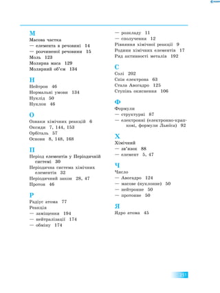 251
М
Масова частка
— елемента в речовині 14
— розчиненої речовини 15
Моль 123
Молярна маса 129
Молярний об’єм 134
Н
Нейтрон 46
Нормальні умови 134
Нуклід 50
Нуклон 46
О
Ознаки хімічних реакцій 6
Оксиди 7, 144, 153
Орбіталь 57
Основи 8, 148, 168
П
Період елементів у Періодичній
системі 30
Періодична система хімічних
елементів 32
Періодичний закон 28, 47
Протон 46
Р
Радіус атома 77
Реакція
— заміщення 194
— нейтралізації 174
— обміну 174
— розкладу 11
— сполучення 12
Рівняння хімічної реакції 9
Родини хімічних елементів 17
Ряд активності металів 192
С
Солі 202
Спін електрона 63
Стала Авогадро 125
Ступінь окиснення 106
Ф
Формули
— структурні 87
— електронні (електронно-крап-
кові, формули Льюїса) 92
Х
Хімічний
— зв’язок 88
— елемент 5, 47
Ч
Число
— Авогадро 124
— масове (нуклонне) 50
— нейтронне 50
— протонне 50
Я
Ядро атома 45
 