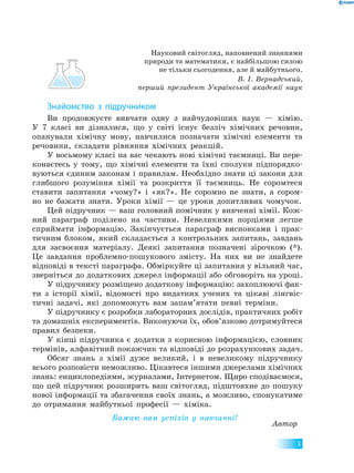 3
Науковий світогляд, наповнений знаннями
природи та математики, є найбільшою силою
не тільки сьогодення, але й майбутнього.
В. І. Вернадський,
перший президент Української академії наук
Знайомство з підручником
Ви продовжуєте вивчати одну з найчудовіших наук — хімію.
У  7 класі ви дізналися, що у світі існує безліч хімічних речовин,
опанували хімічну мову, навчилися позначати хімічні елементи та
речовини, складати рівняння хімічних реакцій.
У восьмому класі на вас чекають нові хімічні таємниці. Ви пере-
конаєтесь у тому, що хімічні елементи та їхні сполуки підпорядко-
вуються єдиним законам і правилам. Необхідно знати ці закони для
глибшого розуміння хімії та розкриття її таємниць. Не соромтеся
ставити запитання «чому?» і «як?». Не соромно не знати, а сором-
но не бажати знати. Уроки хімії — це уроки допитливих чомучок.
Цей підручник — ваш головний помічник у вивченні хімії. Кож-
ний параграф поділено на частини. Невеликими порціями легше
сприймати інформацію. Закінчується параграф висновками і прак-
тичним блоком, який складається з контрольних запитань, завдань
для засвоєння матеріалу. Деякі запитання позначені зірочкою (*).
Це завдання проблемно-пошукового змісту. На них ви не знайдете
відповіді в тексті параграфа. Обміркуйте ці запитання у вільний час,
зверніться до додаткових джерел інформації або обговоріть на уроці.
У підручнику розміщено додаткову інформацію: захоплюючі фак-
ти з історії хімії, відомості про видатних учених та цікаві лінгвіс-
тичні задачі, які допоможуть вам запам’ятати певні терміни.
У підручнику є розробки лабораторних дослідів, практичних робіт
та домашніх експериментів. Виконуючи їх, обов’язково дотримуйтеся
правил безпеки.
У кінці підручника є додатки з корисною інформацією, словник
термінів, алфавітний покажчик та відповіді до розрахункових задач.
Обсяг знань з хімії дуже великий, і в невеликому підручнику
всього розповісти неможливо. Цікавтеся іншими джерелами хімічних
знань: енциклопедіями, журналами, Інтернетом. Щиро сподіваємося,
що цей підручник розширить ваш світогляд, підштовхне до пошуку
нової інформації та збагачення своїх знань, а можливо, спонукатиме
до отримання майбутньої професії — хіміка.
Бажаю вам успіхів у навчанні!
Автор
 