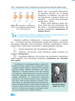 ТЕМА 1. Періодичний закон і Періодична система хімічних елементів. Будова атома
64
Якщо два електрони обертають-
ся навколо власної осі в одному
напрямку, то говорять, що їхні спі-
ни паралельні, а якщо в різних на-
прямках — то їхні спіни антипара-
лельні (мал. 13.1).
Отже, одна орбіталь може міс-
тити лише такі два електрони, спі-
ни яких є антипаралельними. Це
правило називають принципом за-
борони Паулі:
На одній орбіталі можуть перебувати не більше ніж два електрони, при­
чому їхні спіни мають бути антипаралельними.
Графічно орбіталь зображують у вигляді квадрата, а електро-
ни — у вигляді стрілок, спрямованих догори або донизу, що наочно
показують напрямок спіну електрона. Стрілки, спрямовані в проти-
лежні боки, позначають електрони з протилежними спінами:
— вільна (вакантна або незаповнена) орбіталь;
↑ — орбіталь, що містить один електрон; такий електрон на-
зивають неспареним;
↑↓ — заповнена орбіталь, що містить два електрони з протилеж-
ними спінами; такі електрони називають спареними, або електрон­
ною парою.
Австрійський та швейцарський фізик, лауреат Но­
белівської премії з фізики 1945 р. Народився у Відні
в  родині відомого фізика й біохіміка. Ще школярем
прочитав працю Альберта Ейнштейна про теорію
відносності. У 20 років написав статтю про загальну
та  спеціальну теорію відносності, яку навіть схвалив
Ейнштейн. Працював асистентом у Нільса Бора. Ви­
словив припущення, що електронам притаманна
властивість, яку пізніше назвали спіном. Сформулю­
вав закон, який сьогодні відомий як принцип забо­
рони Паулі, що є фундаментальним для розуміння бу­
дови й поведінки атомів, атомних ядер, властивостей
металів та інших фізичних явищ. За його особистісні
якості та схильність до нещадного критичного аналі­
зу колеги називали його «докором фізики».
Вольфганг Ернест
Паулі (1890–1958)
Мал. 13.1. Електрони з паралельни­
ми (а) та антипаралельними спінами
(б) у магнітному полі
а б
 