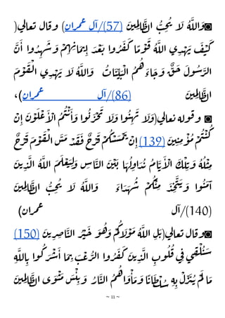 ~ 11 ~
◙
َ
‫ن‬‫ي‬ ِ
‫م‬ِ‫ل‬‫ا‬
َ
‫ظ‬‫ل‬‫ا‬
ُ
‫ب‬ ِ
‫ح‬
ُ
‫ي‬ ‫إ‬
َ
‫ل‬
ُ
‫ة‬
َ
‫الل‬
َ
‫و‬
(
57
/)
‫ل‬‫ا‬
‫ان‬‫ر‬‫م‬‫ع‬
(‫ي‬
‫ل‬‫عا‬‫ت‬ ‫ال‬‫وق‬ )
َ
‫ن‬
َ
‫ا‬ ‫ا‬‫و‬ ُ
‫د‬ ِ
‫ه‬
َ
‫ش‬
َ
‫و‬
ْ
‫م‬ ِ
‫ه‬ ِ
‫ن‬‫ا‬
َ
‫م‬‫ت‬ِ‫ا‬ َ
‫د‬
ْ
‫ع‬
َ
‫ت‬ ‫ا‬‫و‬ ُ
‫ر‬
َ
‫ف‬
َ
‫ك‬ ‫ا‬
ًّ
‫م‬
ْ
‫و‬
َ
‫ق‬ ُ
‫ة‬
َ
‫الل‬ ‫ى‬ ِ‫د‬ ْ
‫ه‬
َ
‫ن‬
َ
‫ف‬
ْ
‫ي‬
َ
‫ك‬
َ
‫ن‬ ‫إ‬
َ
‫ل‬
ُ
‫ة‬
َ
‫الل‬
َ
‫و‬
ُ
‫ات‬
َ
‫ي‬ ِ
‫ي‬ َ
‫ي‬
ْ
‫ل‬‫ا‬
ُ
‫م‬
ُ
‫ه‬ َ
‫اء‬
َ
‫ح‬
َ
‫و‬
ٌ
‫ق‬
َ
‫ح‬
َ
‫ول‬
ُ
‫س‬ َ
‫ر‬‫ل‬‫ا‬
َ
‫م‬
ْ
‫و‬
َ
‫ف‬
ْ
‫ل‬‫ا‬ ‫ى‬ ِ‫د‬ ْ
‫ه‬
َ
‫ن‬‫ي‬ ِ
‫م‬ِ‫ل‬‫ا‬
َ
‫ظ‬‫ل‬‫ا‬
(
86
/)
‫ل‬‫ا‬
‫ان‬‫ر‬‫م‬‫ع‬
،)
◙
ْ
‫ن‬ِ‫ا‬
َ
‫ن‬
ْ
‫و‬
َ
‫ل‬
ْ
‫ع‬
َ
‫إ‬
ْ
‫ال‬
ُ
‫م‬
ُ
‫ي‬
ْ
‫ت‬
َ
‫ا‬
َ
‫و‬ ‫ا‬‫و‬
ُ
‫ب‬ َ
‫ر‬
ْ
‫ج‬
َ
‫ي‬
‫إ‬
َ
‫ل‬
َ
‫و‬ ‫ا‬‫و‬
ُ
‫ي‬ ِ
‫ه‬
َ
‫ن‬ ‫إ‬
َ
‫ل‬
َ
‫(و‬‫ي‬
‫ل‬‫عا‬‫ت‬ ‫ولة‬‫ق‬‫و‬
َ
‫ن‬‫ي‬ ِ‫ي‬ ِ
‫م‬
ْ
‫و‬
ُ
‫م‬ ْ
‫م‬
ُ
‫ي‬
ْ
‫ي‬
ُ
‫ك‬
(139)
ٌ
‫ج‬ْ
‫ر‬
َ
‫ف‬
َ
‫م‬
ْ
‫و‬
َ
‫ف‬
ْ
‫ل‬‫ا‬
َ
‫س‬
َ
‫م‬ ْ
‫د‬
َ
‫ق‬
َ
‫ف‬
ٌ
‫ج‬ْ
‫ر‬
َ
‫ف‬
ْ
‫م‬
ُ
‫ك‬ ْ
‫س‬
َ
‫س‬
ْ
‫م‬
َ
‫ت‬ ْ
‫ن‬ِ‫ا‬
َ
‫ك‬
ْ
‫ل‬ ِ‫ت‬
َ
‫و‬
ُ
‫ة‬
ُ
‫ل‬
ْ
‫ي‬ ِ
‫م‬
َ
‫ن‬‫ت‬ ِ
‫د‬
َ
‫ل‬‫ا‬
ُ
‫ة‬
َ
‫الل‬
َ
‫م‬
َ
‫ل‬ ْ
‫ع‬ َ
‫ب‬ ِ‫ل‬ َ
‫و‬ ِ
‫اس‬
َ
‫ي‬‫ل‬‫ا‬
َ
‫ن‬
ْ
‫ي‬
َ
‫ب‬ ‫ا‬ َ
‫ه‬
ُ
‫ل‬ِ
‫او‬ َ
‫د‬
ُ
‫ب‬
ُ
‫ام‬
َ
‫ت‬
َ
‫إ‬
ْ
‫ال‬
َ
‫ن‬‫ي‬ ِ
‫م‬ِ‫ل‬‫ا‬
َ
‫ظ‬‫ل‬‫ا‬
ُ
‫ب‬ ِ
‫ح‬
ُ
‫ي‬ ‫إ‬
َ
‫ل‬
ُ
‫ة‬
َ
‫الل‬
َ
‫و‬
َ
‫اء‬ َ
‫د‬ َ
‫ه‬
ُ
‫ش‬
ْ
‫م‬
ُ
‫ك‬
ْ
‫ي‬ ِ
‫م‬ َ
‫د‬ ِ
‫ج‬
َ
‫ت‬
َ‫ت‬ َ
‫و‬ ‫ا‬‫و‬
ُ
‫ي‬
َ
‫م‬
َ
‫ا‬
(
140
‫ان‬‫ر‬‫م‬‫ع‬ ‫ل‬‫ا‬/)
)
◙
َ
‫ن‬‫ت‬ ِ
‫ر‬ ِ
‫ص‬‫ا‬
َ
‫ي‬‫ل‬‫ا‬ ُ
‫ر‬
ْ
‫ي‬
َ
‫ح‬ َ
‫و‬
ُ
‫ه‬ َ
‫و‬
ْ
‫م‬
ُ
‫ك‬‫إ‬
َ
‫ل‬
ْ
‫و‬
َ
‫م‬ ُ
‫ة‬
َ
‫الل‬ ِ‫ل‬
َ‫ت‬(‫ي‬
‫ل‬‫عا‬‫ت‬ ‫ال‬‫وق‬
(150)
ِ‫ة‬
َ
‫الل‬ ِ‫ت‬ ‫ا‬‫و‬
ُ
‫ك‬ َ
‫ر‬
ْ
‫ش‬
َ
‫ا‬ ‫ا‬
َ
‫م‬ ِ
‫ت‬ َ
‫ب‬
ْ
‫ع‬
ُ
‫ر‬‫ل‬‫ا‬ ‫ا‬‫و‬ ُ
‫ر‬
َ
‫ف‬
َ
‫ك‬ َ
‫ن‬‫ت‬ ِ
‫د‬
َ
‫ل‬‫ا‬ ِ
‫وت‬
ُ
‫ل‬
ُ
‫ق‬ ‫ي‬ِ‫ف‬ ‫ى‬ ِ
‫ق‬
ْ
‫ل‬
ُ
‫ي‬ َ
‫س‬
َ
‫ن‬‫ي‬ ِ
‫م‬ِ‫ل‬‫ا‬
َ
‫ظ‬‫ل‬‫ا‬ ‫ى‬
َ
‫و‬
ْ
‫ي‬
َ
‫م‬ َ
‫س‬
ْ
‫ي‬ ِ‫ت‬ َ
‫و‬ ُ
‫ار‬
َ
‫ي‬‫ل‬‫ا‬
ُ
‫م‬
ُ
‫ه‬‫ا‬
َ
‫و‬
ْ
‫ا‬
َ
‫م‬
َ
‫و‬ ‫ا‬
ًّ
‫ات‬
َ
‫ظ‬
ْ
‫ل‬ ُ
‫س‬ ِ‫ة‬ ِ‫ب‬
ْ
‫ل‬ ِ
‫ر‬
َ
‫ي‬ُ‫ت‬ ْ
‫م‬
َ
‫ل‬ ‫ا‬
َ
‫م‬
 