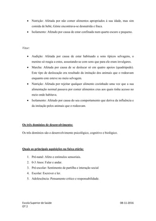 Escola Superior de Saúde 08-11-2016
OT 2
 Nutrição: Afetada por não comer alimentos apropriados à sua idade, mas sim
comida de bebé, Génie encontrava-se desnutrida e fraca.
 Isolamento: Afetado por causa de estar confinada num quarto escuro e pequeno.
Vitor:
 Audição: Afetada por causa de estar habituado a sons típicos selvagens, o
menino só reagia a estes, assustando-se com sons que para ele eram invulgares.
 Marcha: Afetada por causa de se deslocar só em quatro apoios (quadrúpede).
Este tipo de deslocação era resultado da imitação dos animais que o rodeavam
enquanto este esteve no meio selvagem.
 Nutrição: Afetada por rejeitar qualquer alimento cozinhado uma vez que a sua
alimentação normal passava por comer alimentos crus aos quais tinha acesso no
meio onde habitava.
 Isolamento: Afetado por causa do seu comportamento que deriva da influência e
da imitação pelos animais que o rodeavam.
Os três domínios de desenvolvimento:
Os três domínios são o desenvolvimento psicológico, cognitivo e biológico.
Quais as principais aquisições na faixa etária:
1. Pré-natal: Afeto e estímulos sensoriais.
2. 0-3 Anos: Falar e andar.
3. Pré-escolar: Sentimento de partilha e interação social
4. Escolar: Escrever e ler.
5. Adolescência: Pensamento crítico e responsabilidade.
 