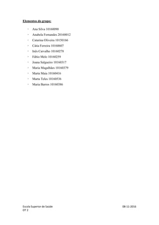 Escola Superior de Saúde 08-11-2016
OT 2
Elementos do grupo:
 Ana Silva 10160090
 Anabela Fernandes 20160012
 Catarina Oliveira 10150166
 Cátia Ferreira 10160607
 Inês Carvalho 10160278
 Fábio Melo 10160259
 Joana Salgueiro 10160317
 Maria Magalhães 10160379
 Marta Maia 10160416
 Marta Teles 10160536
 Maria Barros 10160386
 