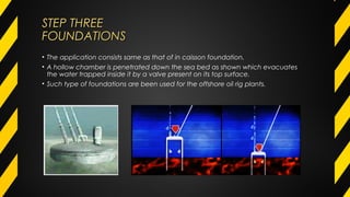 STEP THREESTEP THREE
FOUNDATIONSFOUNDATIONS
• The application consists same as that of in caisson foundation.
• A hollow chamber is penetrated down the sea bed as shown which evacuates
the water trapped inside it by a valve present on its top surface.
• Such type of foundations are been used for the offshore oil rig plants.
 