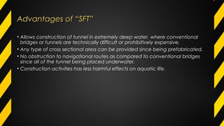 Advantages of “SFT”Advantages of “SFT”
• Allows construction of tunnel in extremely deep water, where conventional
bridges or tunnels are technically difficult or prohibitively expensive.
• Any type of cross sectional area can be provided since being prefabricated.
• No obstruction to navigational routes as compared to conventional bridges
since all of the tunnel being placed underwater.
• Construction activities has less harmful effects on aquatic life.
 