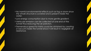 • No harmful environmental effects such as fog or storm since
the whole structure is covered and is present inside the
water.
• Low energy consumption due to more gentle gradient.
• Vehicular emission can be collected at one end of the
tunnel thus reducing the air pollution.
• Tremendous speed for trains could be obtained by creating
a vacuum inside the tunnel since it will result in negligible air
resistance.
 