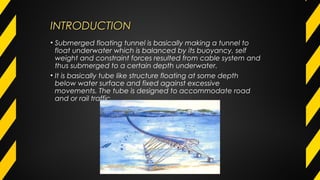 INTRODUCTIONINTRODUCTION
• Submerged floating tunnel is basically making a tunnel to
float underwater which is balanced by its buoyancy, self
weight and constraint forces resulted from cable system and
thus submerged to a certain depth underwater.
• It is basically tube like structure floating at some depth
below water surface and fixed against excessive
movements. The tube is designed to accommodate road
and or rail traffic.
 