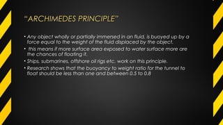 ““ARCHIMEDES PRINCIPLE”ARCHIMEDES PRINCIPLE”
• Any object wholly or partially immersed in an fluid, is buoyed up by a
force equal to the weight of the fluid displaced by the object.
• this means if more surface area exposed to water surface more are
the chances of floating it.
• Ships, submarines, offshore oil rigs etc. work on this principle.
• Research shows that the buoyancy to weight ratio for the tunnel to
float should be less than one and between 0.5 to 0.8
 