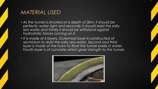 MATERIAL USEDMATERIAL USED
• As the tunnel is situated at a depth of 30m, it should be
perfectly water tight and secondly it should resist the salty
sea water and thirdly it should be withstand against
hydrostatic forces coming on it.  
• It is made of 4 layers. Outermost layer is constructed of
aluminium to resist the salty sea water. Second and third
layer is made of the foam to float the tunnel easily in water.
Fourth layer is of concrete which gives strength to the tunnel.
 