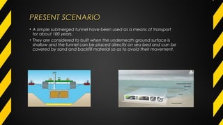 PRESENT SCENARIOPRESENT SCENARIO
• A simple submerged tunnel have been used as a means of transport
for about 100 years.
• They are considered to built when the underneath ground surface is
shallow and the tunnel can be placed directly on sea bed and can be
covered by sand and backfill material so as to avoid their movement.
 