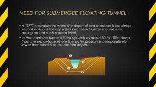 NEED FOR SUBMERGED FLOATING TUNNELNEED FOR SUBMERGED FLOATING TUNNEL
• A “SFT” is considered when the depth of sea or ocean is too deep
so that no tunnel or any solid body could sustain the pressure
acting on it at such a deep level.
• In that case the tunnel is lifted up such as about 30 to 100m deep
from the sea surface where the water pressure is comparatively
lower than what is at the bottom depth.
 